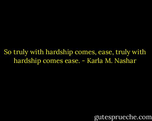 So truly with hardship comes, ease, truly with hardship comes ease. - Karla M. Nashar