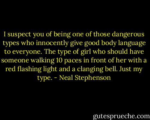 I suspect you of being one of those dangerous types who innocently give good body language to everyone. The type of girl who should have someone walking 10 paces in front of her with a red flashing light and a clanging bell. Just my type. - Neal Stephenson