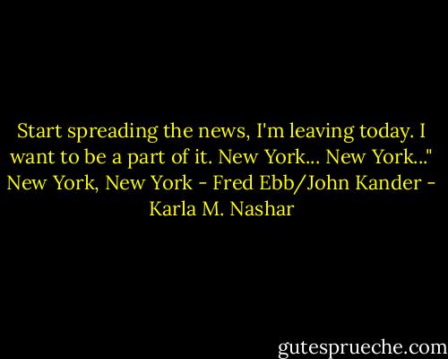 Start spreading the news, I'm leaving today. I want to be a part of it. New York... New York..." New York, New York - Fred Ebb/John Kander - Karla M. Nashar
