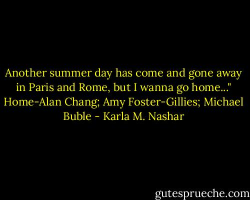 Another summer day has come and gone away in Paris and Rome, but I wanna go home..." Home-Alan Chang; Amy Foster-Gillies; Michael Buble - Karla M. Nashar