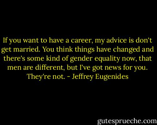 If you want to have a career, my advice is don't get married. You think things have changed and there's some kind of gender equality now, that men are different, but I've got news for you. They're not. - Jeffrey Eugenides