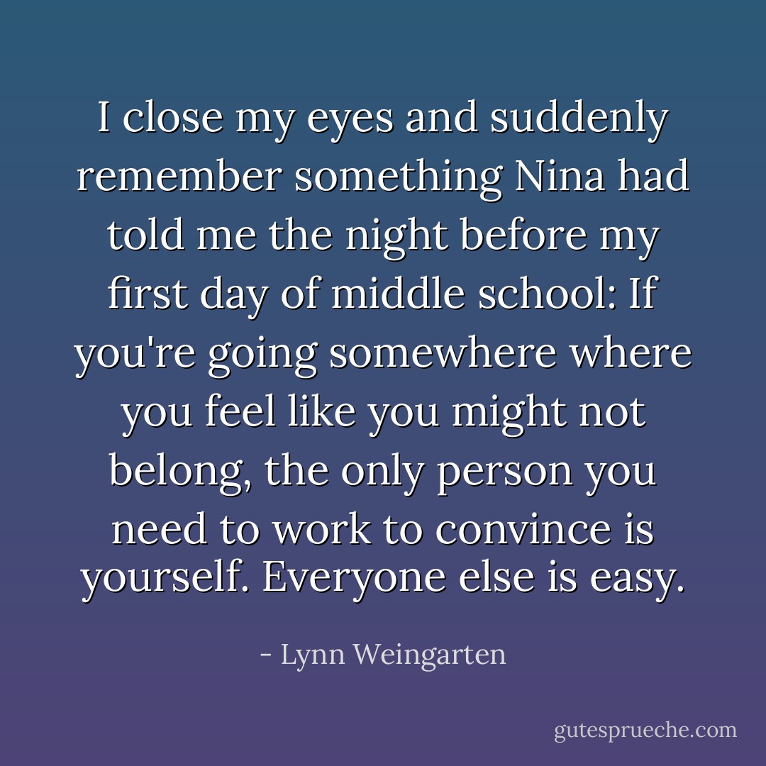 I close my eyes and suddenly remember something Nina had told me the night before my first day of middle school: If you're going somewhere where you feel like you might not belong, the only person you need to work to convince is yourself. Everyone else is easy. - Lynn Weingarten