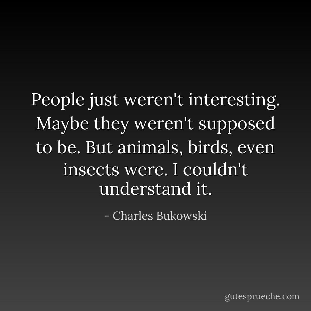 People just weren't interesting. Maybe they weren't supposed to be. But animals, birds, even insects were. I couldn't understand it. - Charles Bukowski