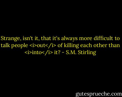Strange, isn't it, that it's always more difficult to talk people <i>out</i> of killing each other than <i>into</i> it? - S.M. Stirling