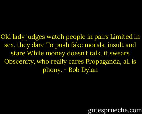 Old lady judges watch people in pairs<br />Limited in sex, they dare<br />To push fake morals, insult and stare<br />While money doesn't talk, it swears<br />Obscenity, who really cares<br />Propaganda, all is phony. - Bob Dylan