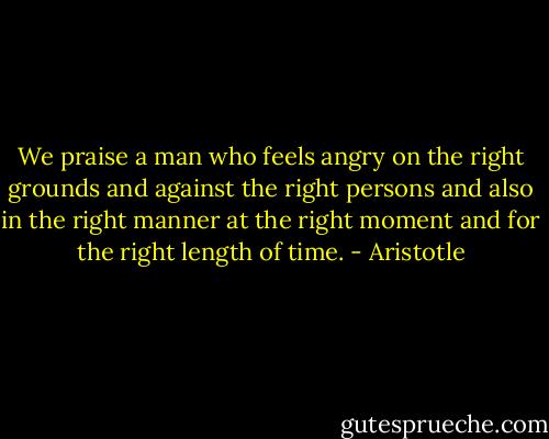 We praise a man who feels angry on the right grounds and against the right persons and also in the right manner at the right moment and for the right length of time. - Aristotle