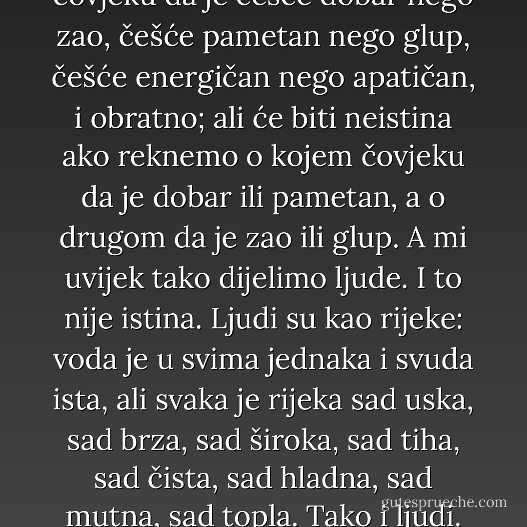 Jedna od najobičnijih i najraširenijih praznovjerica je ta da svaki čovjek ima jedino svoja određena svojstva, da je čovjek dobar, zao, glup, energičan, apatičan itd. Ljudi nisu takvi. Možemo kazati o čovjeku da je češće dobar nego zao, češće pametan nego glup, češće energičan nego apatičan, i obratno; ali će biti neistina ako reknemo o kojem čovjeku da je dobar ili pametan, a o drugom da je zao ili glup. A mi uvijek tako dijelimo ljude. I to nije istina. Ljudi su kao rijeke: voda je u svima jednaka i svuda ista, ali svaka je rijeka sad uska, sad brza, sad široka, sad tiha, sad čista, sad hladna, sad mutna, sad topla. Tako i ljudi. Svaki čovjek nosi u sebi začetke svih ljudskih svojstava te ponekad ispoljava jedne, ponekad druge, i često nije nikako nalik na sebe, a ipak ostaje vazda onaj koji jest. - Leo Tolstoy