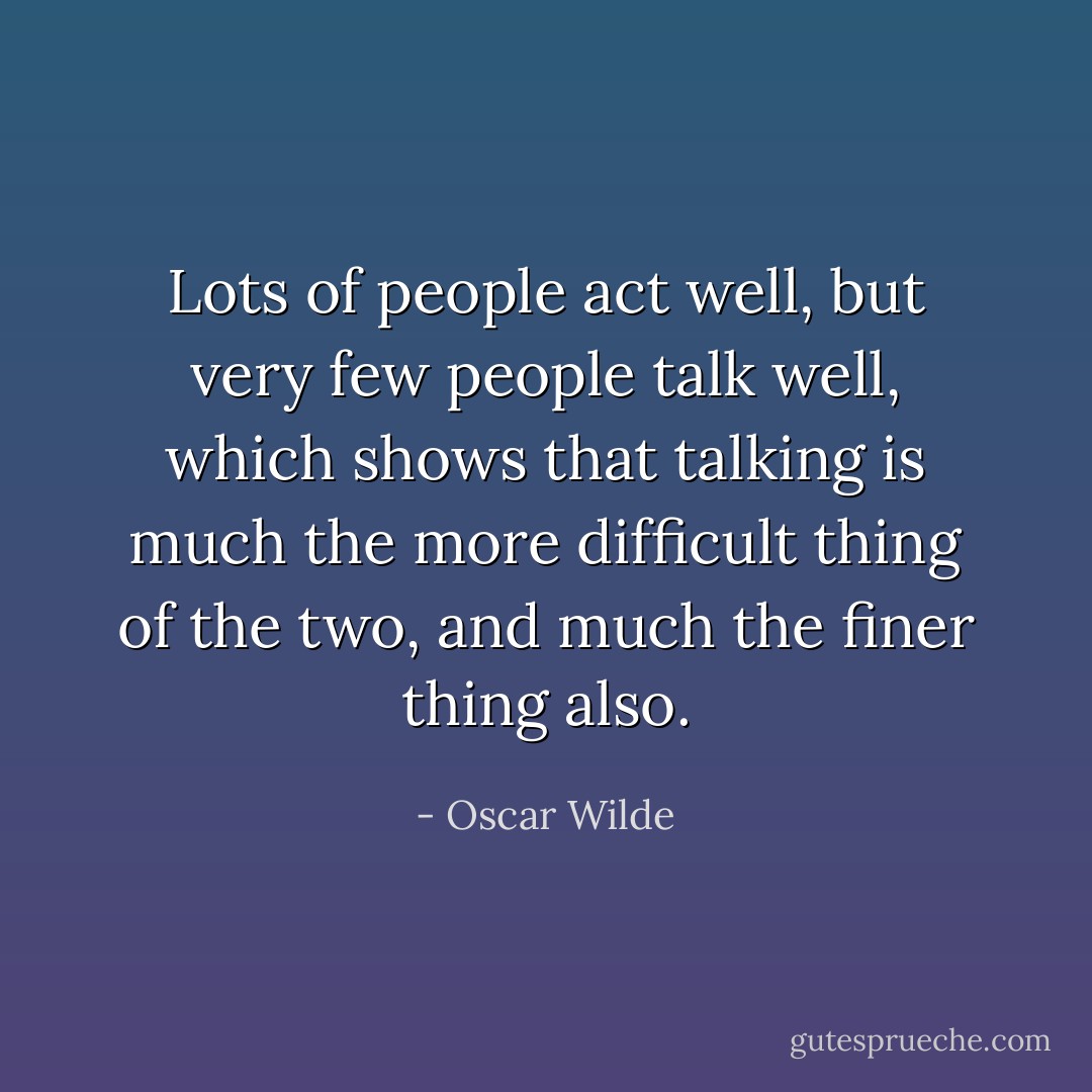 Lots of people act well, but very few people talk well, which shows that talking is<br />much the more difficult thing of the two, and much the finer thing also. - Oscar Wilde
