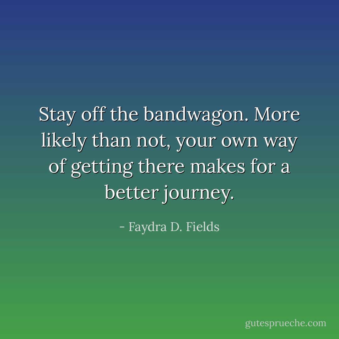 Stay off the bandwagon. More likely than not, your own way of getting there makes for a better journey. - Faydra D. Fields