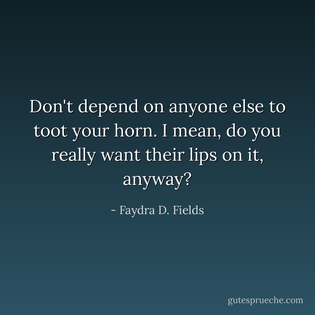 Don't depend on anyone else to toot your horn. I mean, do you really want their lips on it, anyway? - Faydra D. Fields