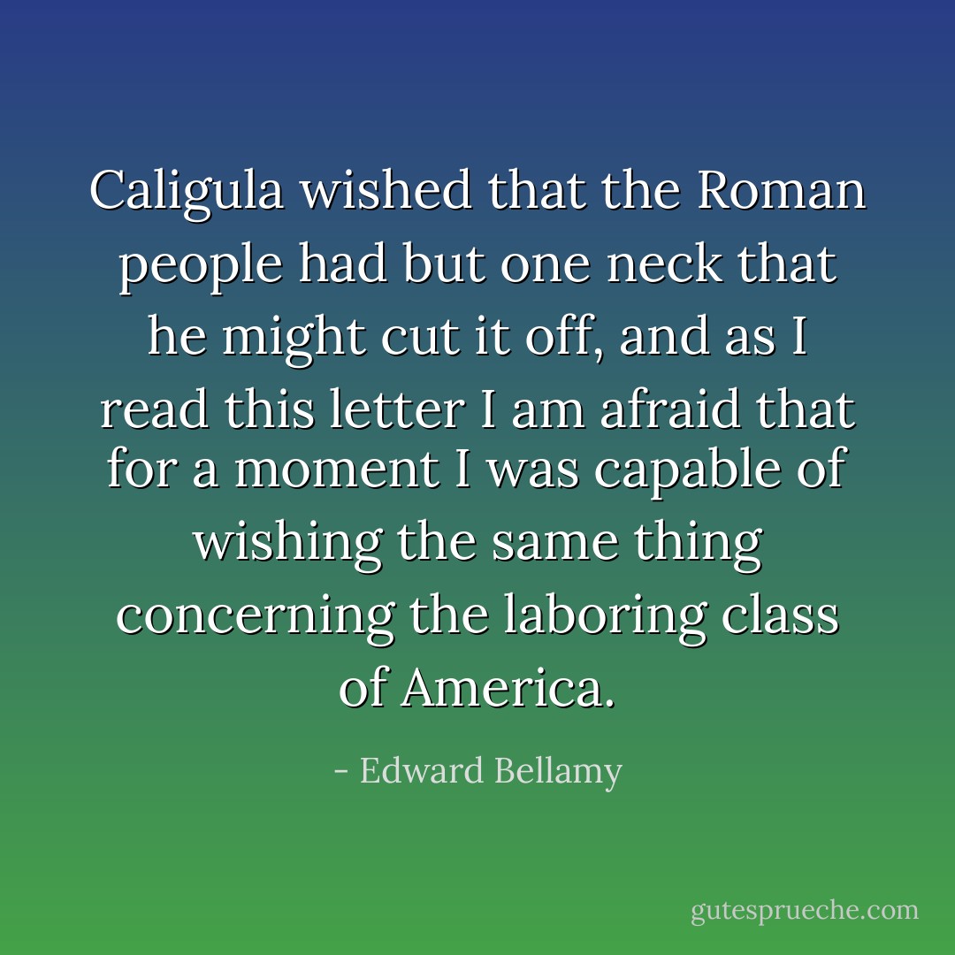 Caligula wished that the Roman people had but one neck that he might cut it off, and as I read this letter I am afraid that for a moment I was capable of wishing the same thing concerning the laboring class of America. - Edward Bellamy