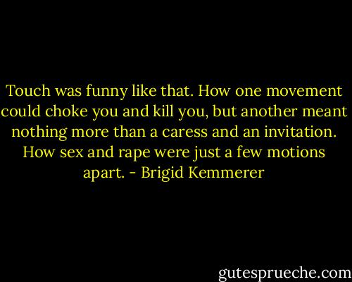 Touch was funny like that. How one movement could choke you and kill you, but another meant nothing more than a caress and an invitation. How sex and rape were just a few motions apart. - Brigid Kemmerer