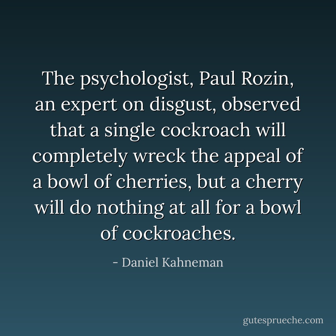 The psychologist, Paul Rozin, an expert on disgust, observed that a single cockroach will completely wreck the appeal of a bowl of cherries, but a cherry will do nothing at all for a bowl of cockroaches. - Daniel Kahneman
