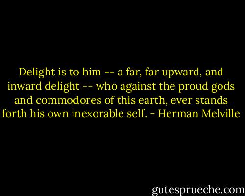 Delight is to him -- a far, far upward, and inward delight -- who against the proud gods and commodores of this earth, ever stands forth his own inexorable self. - Herman Melville
