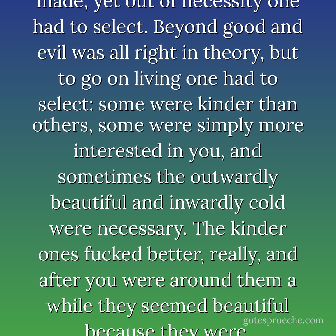 There were no judgments to be made, yet out of necessity one had to select. Beyond good and evil was all right in theory, but to go on living one had to select: some were kinder than others, some were simply more interested in you, and sometimes the outwardly beautiful and inwardly cold were necessary. The kinder ones fucked better, really, and after you were around them a while they seemed beautiful because they were. - Charles Bukowski