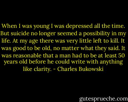 When I was young I was depressed all the time. But suicide no longer seemed a possibility in my life. At my age there was very little left to kill. It was good to be old, no matter what they said. It was reasonable that a man had to be at least 50 years old before he could write with anything like clarity. - Charles Bukowski