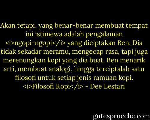 Akan tetapi, yang benar-benar membuat tempat ini istimewa adalah pengalaman <i>ngopi-ngopi</i> yang diciptakan Ben. Dia tidak sekadar meramu, mengecap rasa, tapi juga merenungkan kopi yang dia buat. Ben menarik arti, membuat analogi, hingga terciptalah satu filosofi untuk setiap jenis ramuan kopi. <i>Filosofi Kopi</i> - Dee Lestari