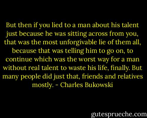 But then if you lied to a man about his talent just because he was sitting across from you, that was the most unforgivable lie of them all, because that was telling him to go on, to continue which was the worst way for a man without real talent to waste his life, finally. But many people did just that, friends and relatives mostly. - Charles Bukowski