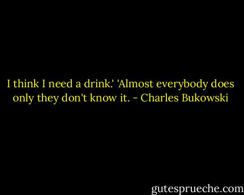 I think I need a drink.'<br />'Almost everybody does only they don't know it. - Charles Bukowski