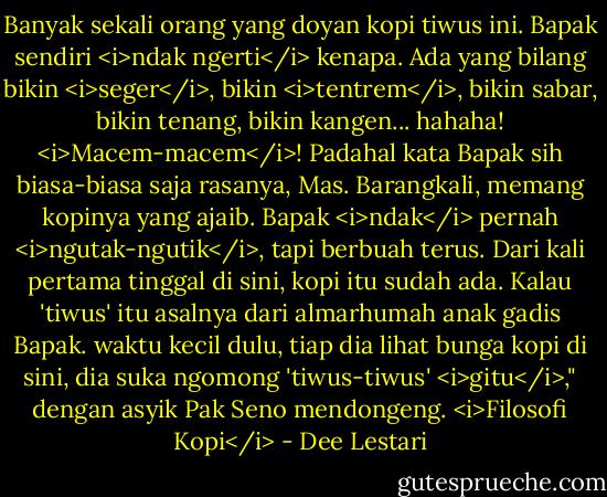 Banyak sekali orang yang doyan kopi tiwus ini. Bapak sendiri <i>ndak ngerti</i> kenapa. Ada yang bilang bikin <i>seger</i>, bikin <i>tentrem</i>, bikin sabar, bikin tenang, bikin kangen... hahaha! <i>Macem-macem</i>! Padahal kata Bapak sih biasa-biasa saja rasanya, Mas. Barangkali, memang kopinya yang ajaib. Bapak <i>ndak</i> pernah <i>ngutak-ngutik</i>, tapi berbuah terus. Dari kali pertama tinggal di sini, kopi itu sudah ada. Kalau 'tiwus' itu asalnya dari almarhumah anak gadis Bapak. waktu kecil dulu, tiap dia lihat bunga kopi di sini, dia suka ngomong 'tiwus-tiwus' <i>gitu</i>," dengan asyik Pak Seno mendongeng. <i>Filosofi Kopi</i> - Dee Lestari