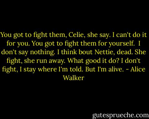 You got to fight them, Celie, she say. I can't do it for you.<br />You got to fight them for yourself.<br /><br />I don't say nothing. I think bout Nettie, dead. She fight, she run away. What good it do? I don't fight, I stay where I'm told. But I'm alive. - Alice Walker