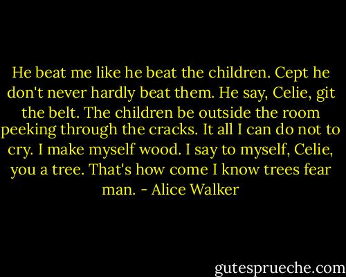 He beat me like he beat the children. Cept he don't never hardly beat them. He say, Celie, git the belt. The children be outside the room peeking through the cracks. It all I can do not to cry. I make myself wood. I say to myself, Celie, you a tree. That's how come I know trees fear man. - Alice Walker