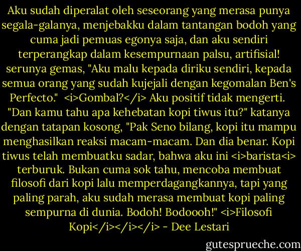 Aku sudah diperalat oleh seseorang yang merasa punya segala-galanya, menjebakku dalam tantangan bodoh yang cuma jadi pemuas egonya saja, dan aku sendiri terperangkap dalam kesempurnaan palsu, artifisial! serunya gemas, "Aku malu kepada diriku sendiri, kepada semua orang yang sudah kujejali dengan kegomalan Ben's Perfecto."<br /><br /><i>Gombal?</i> Aku positif tidak mengerti.<br /><br />"Dan kamu tahu apa kehebatan kopi tiwus itu?" katanya dengan tatapan kosong, "Pak Seno bilang, kopi itu mampu menghasilkan reaksi macam-macam. Dan dia benar. Kopi tiwus telah membuatku sadar, bahwa aku ini <i>barista<i> terburuk. Bukan cuma sok tahu, mencoba membuat filosofi dari kopi lalu memperdagangkannya, tapi yang paling parah, aku sudah merasa membuat kopi paling sempurna di dunia. Bodoh! Bodoooh!" <i>Filosofi Kopi</i></i></i> - Dee Lestari