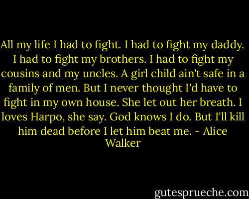 All my life I had to fight. I had to fight my daddy. I had to fight my brothers. I had to fight my cousins and my uncles. A girl child ain't safe in a family of men. But I never thought I'd have to fight in my own house. She let out her breath. I loves Harpo, she say. God knows I do. But I'll kill him dead before I let him beat me. - Alice Walker