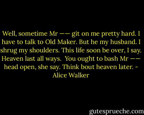 Well, sometime Mr —— git on me pretty hard. I have to talk to Old Maker. But he my husband. I shrug my shoulders. This life soon be over, I say. Heaven last all ways.<br /><br />You ought to bash Mr —— head open, she say. Think bout heaven later. - Alice Walker