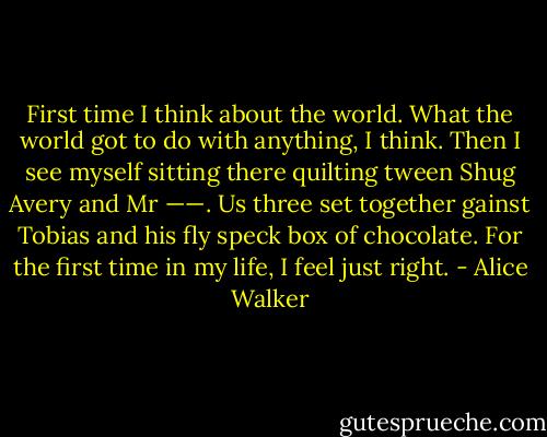 First time I think about the world.<br />What the world got to do with anything, I think. Then I see myself sitting there quilting tween Shug Avery and Mr ——. Us three set together gainst Tobias and his fly speck box of chocolate. For the first time in my life, I feel just right. - Alice Walker
