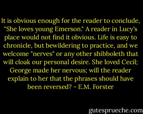 It is obvious enough for the reader to conclude, "She loves young Emerson." A reader in Lucy's place would not find it obvious. Life is easy to chronicle, but bewildering to practice, and we welcome "nerves" or any other shibboleth that will cloak our personal desire. She loved Cecil; George made her nervous; will the reader explain to her that the phrases should have been reversed? - E.M. Forster
