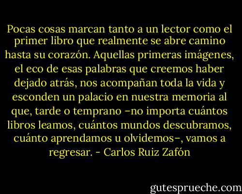 Pocas cosas marcan tanto a un lector como el primer libro que realmente se abre camino hasta su corazón. Aquellas primeras imágenes, el eco de esas palabras que creemos haber dejado atrás, nos acompañan toda la vida y esconden un palacio en nuestra memoria al que, tarde o temprano –no importa cuántos libros leamos, cuántos mundos descubramos, cuánto aprendamos u olvidemos–, vamos a regresar. - Carlos Ruiz Zafón