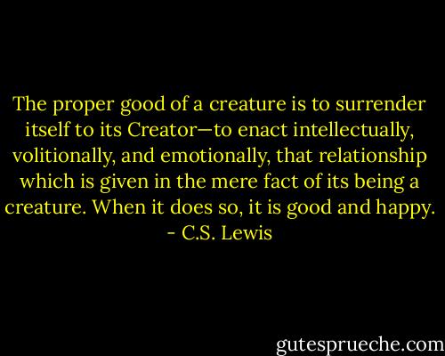 The proper good of a creature is to surrender itself to its Creator—to enact intellectually, volitionally, and emotionally, that relationship which is given in the mere fact of its being a creature. When it does so, it is good and happy. - C.S. Lewis