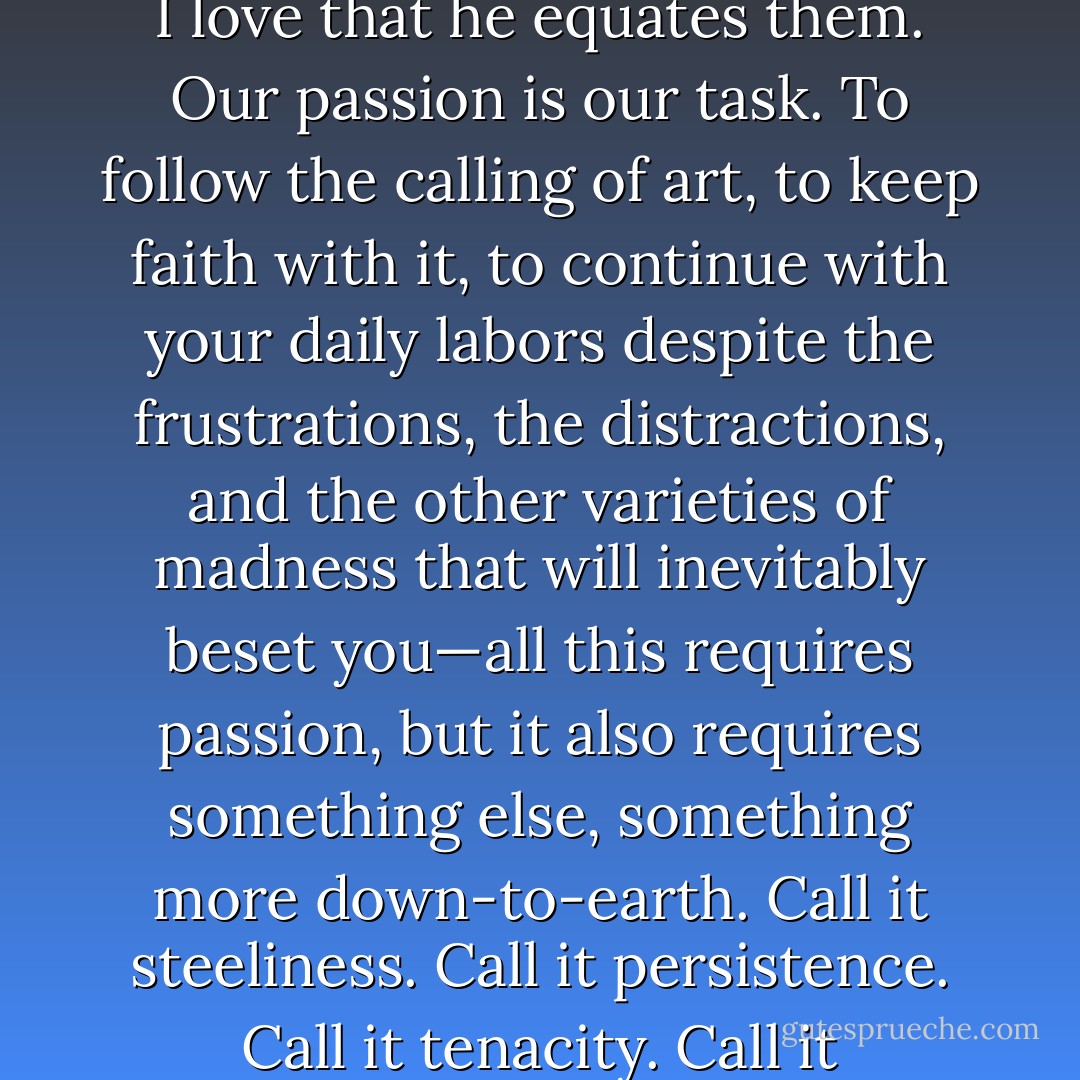 Let’s listen again to Dencombe: 'Our doubt is our passion and our passion is our task.' I love the fact that he uses the word 'passion' and the word 'task' in the same sentence—the one so exalted, the other so commonplace. More than this, I love that he equates them. Our passion is our task. To follow the calling of art, to keep faith with it, to continue with your daily labors despite the frustrations, the distractions, and the other varieties of madness that will inevitably beset you—all this requires passion, but it also requires something else, something more down-to-earth. Call it steeliness. Call it persistence. Call it tenacity. Call it resilience. Call it devotion.<br />Whatever you decide to call it, the ability to consecrate yourself to the daily task of art isn’t rooted in madness. As James knew, as Dencombe knew, it’s rooted in sanity. - Brian Morton