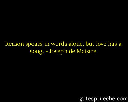 Reason speaks in words alone, but love has a song. - Joseph de Maistre