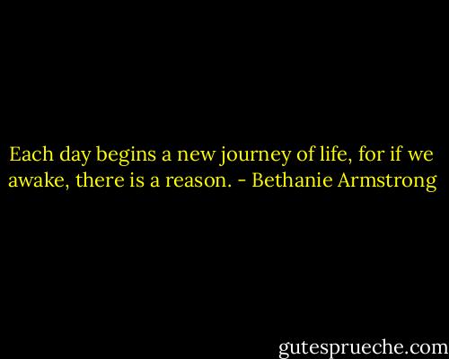 Each day begins a new journey of life, for if we awake, there is a reason. - Bethanie Armstrong