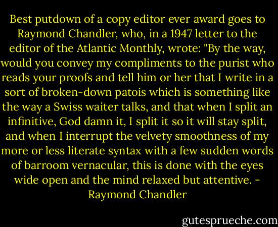 Best putdown of a copy editor ever award goes to Raymond Chandler, who, in a 1947 letter to the editor of the Atlantic Monthly, wrote: "By the way, would you convey my compliments to the purist who reads your proofs and tell him or her that I write in a sort of broken-down patois which is something like the way a Swiss waiter talks, and that when I split an infinitive, God damn it, I split it so it will stay split, and when I interrupt the velvety smoothness of my more or less literate syntax with a few sudden words of barroom vernacular, this is done with the eyes wide open and the mind relaxed but attentive. - Raymond Chandler