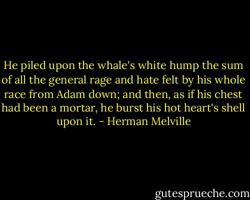 He piled upon the whale's white hump the sum of all the general rage and hate felt by his whole race from Adam down; and then, as if his chest had been a mortar, he burst his hot heart's shell upon it. - Herman Melville