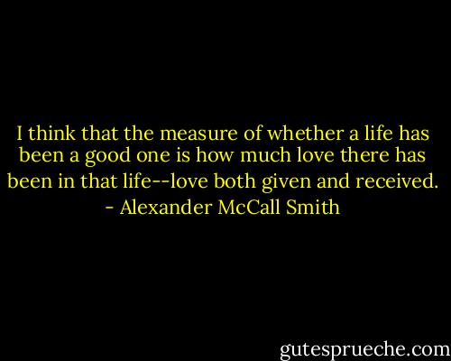 I think that the measure of whether a life has been a good one is how much love there has been in that life--love both given and received. - Alexander McCall Smith