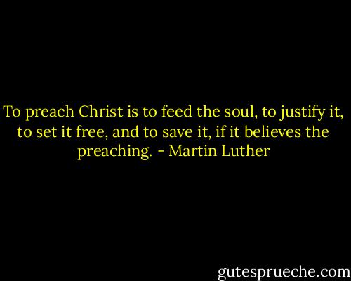 To preach Christ is to feed the soul, to justify it, to set it free, and to save it, if it believes the preaching. - Martin Luther