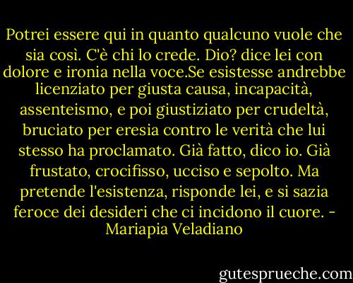 Potrei essere qui in quanto qualcuno vuole che sia così. C'è chi lo crede. Dio? dice lei con dolore e ironia nella voce.Se esistesse andrebbe licenziato per giusta causa, incapacità, assenteismo, e poi giustiziato per crudeltà, bruciato per eresia contro le verità che lui stesso ha proclamato. Già fatto, dico io. Già frustato, crocifisso, ucciso e sepolto. Ma pretende l'esistenza, risponde lei, e si sazia feroce dei desideri che ci incidono il cuore. - Mariapia Veladiano