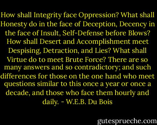 How shall Integrity face Oppression? What shall Honesty do in the face of Deception, Decency in the face of Insult, Self-Defense before Blows? How shall Desert and Accomplishment meet Despising, Detraction, and Lies? What shall Virtue do to meet Brute Force? There are so many answers and so contradictory; and such differences for those on the one hand who meet questions similar to this once a year or once a decade, and those who face them hourly and daily. - W.E.B. Du Bois
