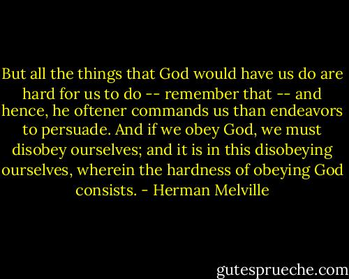 But all the things that God would have us do are hard for us to do -- remember that -- and hence, he oftener commands us than endeavors to persuade. And if we obey God, we must disobey ourselves; and it is in this disobeying ourselves, wherein the hardness of obeying God consists. - Herman Melville
