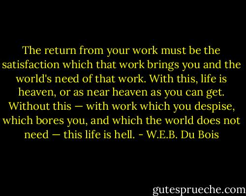 The return from your work must be the satisfaction which that work brings you and the world's need of that work. With this, life is heaven, or as near heaven as you can get. Without this — with work which you despise, which bores you, and which the world does not need — this life is hell. - W.E.B. Du Bois