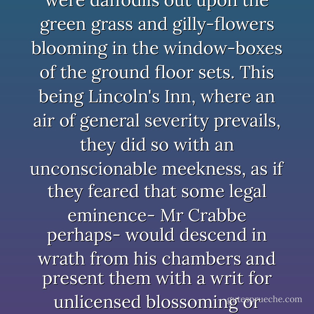 Spring had come finally and after much hesitation, to Lincoln's Inn Fields and there were daffodils out upon the green grass and gilly-flowers blooming in the window-boxes of the ground floor sets. This being Lincoln's Inn, where an air of general severity prevails, they did so with an unconscionable meekness, as if they feared that some legal eminence- Mr Crabbe perhaps- would descend in wrath from his chambers and present them with a writ for unlicensed blossoming or occupying too great a proportion of space. - D.J. Taylor