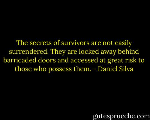 The secrets of survivors are not easily surrendered. They are locked away behind barricaded doors and accessed at great risk to those who possess them. - Daniel Silva