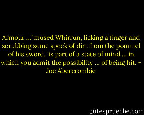 Armour …’ mused Whirrun, licking a finger and scrubbing some speck of dirt from the pommel of his sword, ‘is part of a state of mind … in which you admit the possibility … of being hit. - Joe Abercrombie