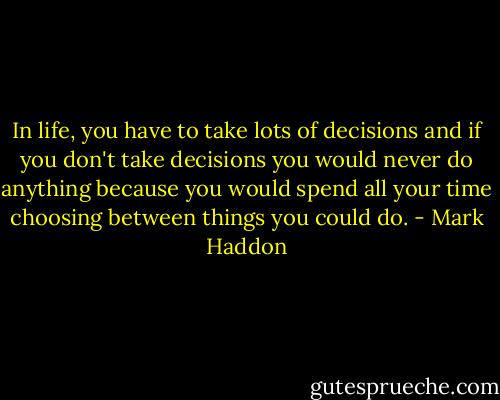 In life, you have to take lots of decisions and if you don't take decisions you would never do anything because you would spend all your time choosing between things you could do. - Mark Haddon