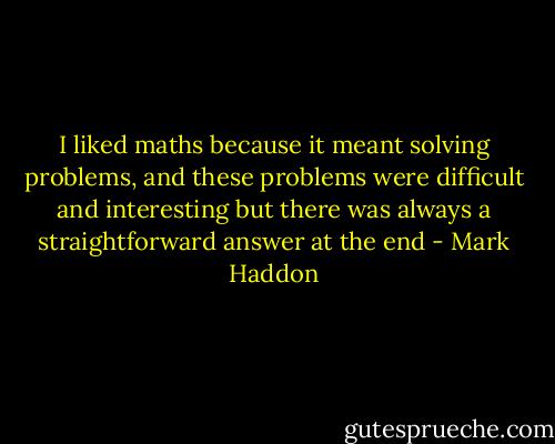 I liked maths because it meant solving problems, and these problems were difficult and interesting but there was always a straightforward answer at the end - Mark Haddon