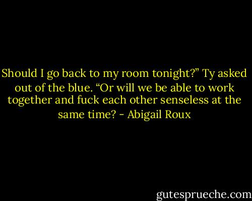 Should I go back to my room tonight?” Ty asked out of the blue. “Or will we be able to work together and fuck each other senseless at the same time? - Abigail Roux